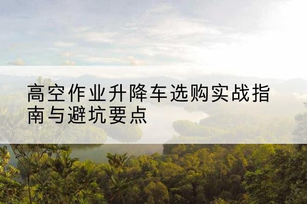 双湖升降车怎么选-高空作业升降车选购实战指南与避坑要点