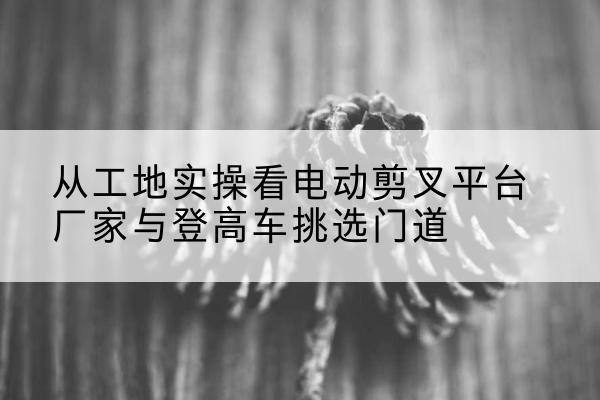 双湖电动剪叉升降平台厂家-从工地实操看电动剪叉平台厂家与登高车挑选门道