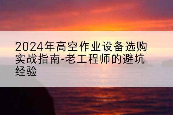 双湖高空作业升降机厂家推荐-2024年高空作业设备选购实战指南-老工程师的避坑经验