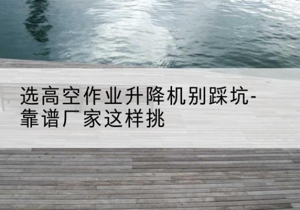 双湖剪叉式升降机厂家-选高空作业升降机别踩坑-靠谱厂家这样挑