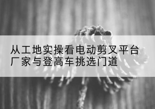 双湖电动剪叉升降平台厂家-从工地实操看电动剪叉平台厂家与登高车挑选门道