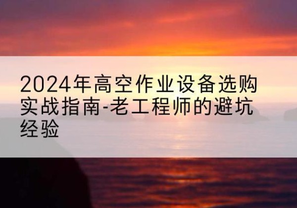 双湖高空作业升降机厂家推荐-2024年高空作业设备选购实战指南-老工程师的避坑经验